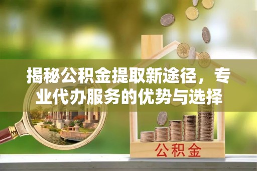 旬邑揭秘公积金提取新途径，专业代办服务的优势与选择