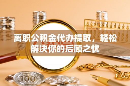 旬邑离职公积金代办提取，轻松解决你的后顾之忧
