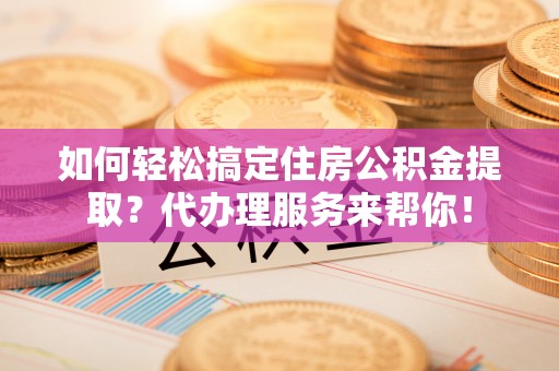 旬邑如何轻松搞定住房公积金提取？代办理服务来帮你！
