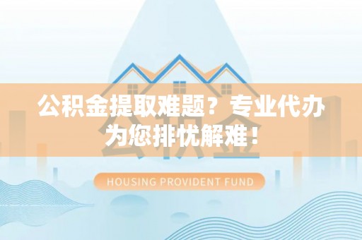 旬邑公积金提取难题？专业代办为您排忧解难！