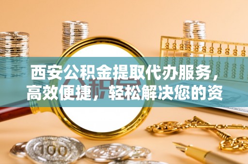 旬邑西安公积金提取代办服务，高效便捷，轻松解决您的资金需求