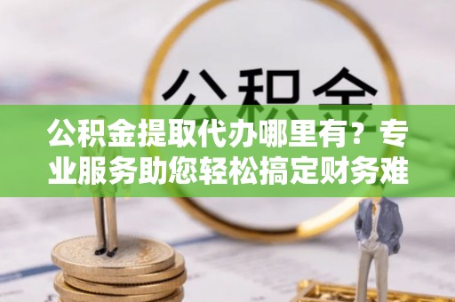 旬邑公积金提取代办哪里有？专业服务助您轻松搞定财务难题