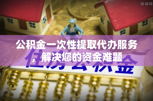 旬邑公积金一次性提取代办服务，解决您的资金难题