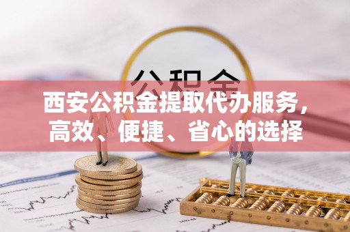 旬邑西安公积金提取代办服务，高效、便捷、省心的选择