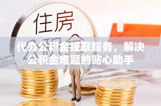 旬邑代办公积金提取服务，解决公积金难题的贴心助手