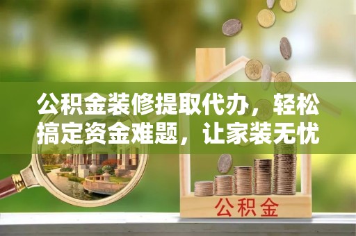 旬邑公积金装修提取代办，轻松搞定资金难题，让家装无忧