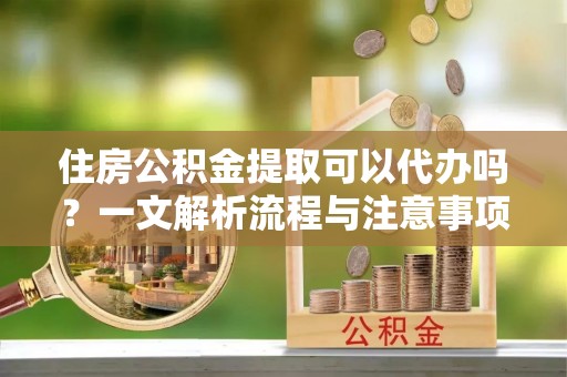 旬邑住房公积金提取可以代办吗？一文解析流程与注意事项