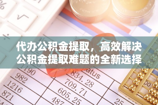 旬邑代办公积金提取，高效解决公积金提取难题的全新选择