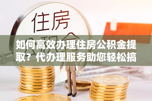 旬邑如何高效办理住房公积金提取？代办理服务助您轻松搞定