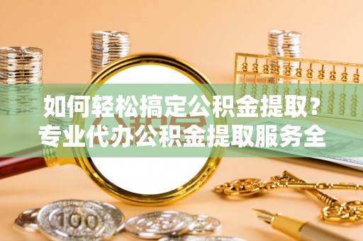 旬邑如何轻松搞定公积金提取？专业代办公积金提取服务全解析
