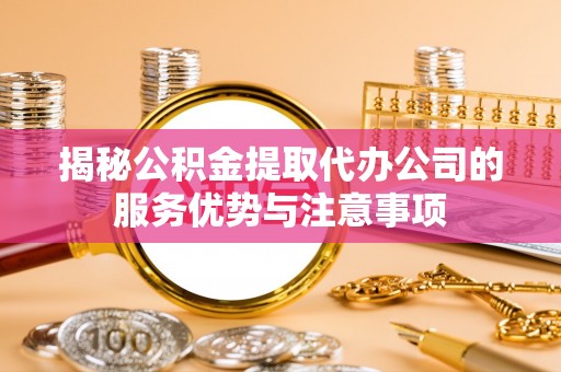 旬邑揭秘公积金提取代办公司的服务优势与注意事项