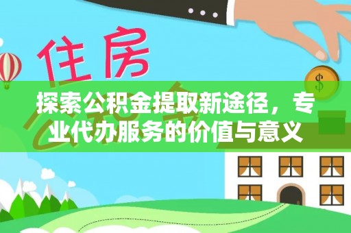 旬邑探索公积金提取新途径，专业代办服务的价值与意义