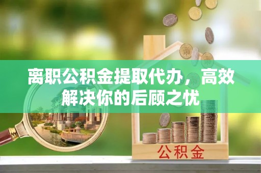 旬邑离职公积金提取代办，高效解决你的后顾之忧
