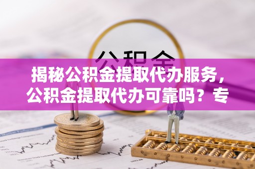 旬邑揭秘公积金提取代办服务，公积金提取代办可靠吗？专业解析与实用指南