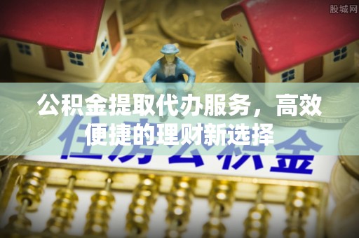 旬邑公积金提取代办服务，高效便捷的理财新选择