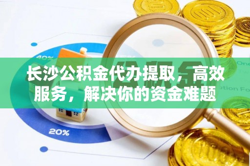 旬邑长沙公积金代办提取，高效服务，解决你的资金难题